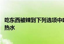 吃东西被辣到下列选项中喝什么更能解辣 喝点牛奶还是喝点热水