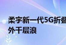 柔宇新一代5G折叠屏手机一经发布激起海内外千层浪