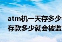 atm机一天存多少钱会被监管（ATM机一天存款多少就会被监管）