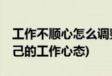 工作不顺心怎么调整自己的心态 (如何调节自己的工作心态)