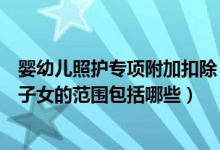 婴幼儿照护专项附加扣除（婴幼儿照护专项附加扣除婴幼儿子女的范围包括哪些）