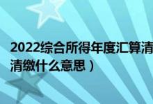 2022综合所得年度汇算清缴时间（个人所得税综合所得汇算清缴什么意思）