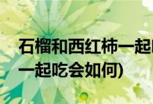 石榴和西红柿一起吃会怎么样(石榴和西红柿一起吃会如何)