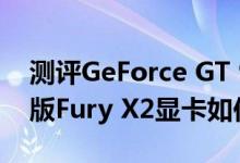 测评GeForce GT 930怎么样以及AMD双芯版Fury X2显卡如何