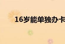 16岁能单独办卡吗（16岁能办卡吗）