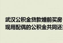 武汉公积金贷款婚前买房（在武汉婚前用公积金贷款买房后现用配偶的公积金共同还贷可以吗）