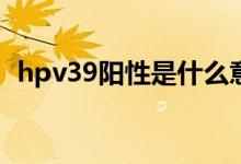 hpv39阳性是什么意思(hpv39阳性的解释)