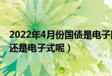 2022年4月份国债是电子国债吗（2022年4月国债是凭证式还是电子式呢）