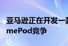 亚马逊正在开发一款Echo扬声器以直接与HomePod竞争