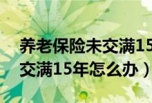 养老保险未交满15年怎么办理（养老保险未交满15年怎么办）