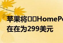 苹果将​​HomePod全球价格下调50美元现在在为299美元