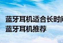 蓝牙耳机适合长时间佩戴吗？高性能佩戴舒适蓝牙耳机推荐