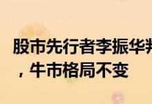 股市先行者李振华判断：目前经济基本面向好，牛市格局不变