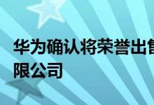 华为确认将荣誉出售给深圳智信新信息技术有限公司