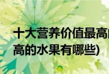 十大营养价值最高的水果排行榜(营养价值最高的水果有哪些)