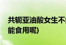 共轭亚油酸女生不能吃(共轭亚油酸女生能不能食用呢)