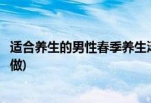 适合养生的男性春季养生汤(适合养生的男性春季养生汤怎么做)