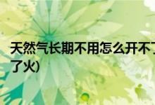 天然气长期不用怎么开不了火(天然气长期不用为什么就开不了火)