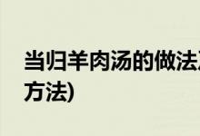 当归羊肉汤的做法及配料(当归羊肉汤的烹饪方法)