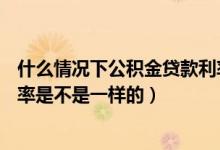 什么情况下公积金贷款利率上浮10%（不同的公积金贷款利率是不是一样的）