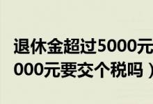 退休金超过5000元要交个税吗（退休金超过5000元要交个税吗）