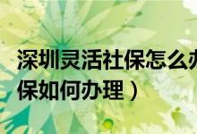 深圳灵活社保怎么办理（深圳灵活就业人员社保如何办理）