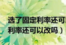 选了固定利率还可以再选择lpr吗（选了固定利率还可以改吗）