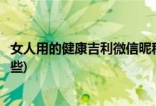 女人用的健康吉利微信昵称(女人用的健康吉利微信昵称有哪些)