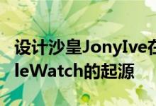 设计沙皇JonyIve在罕见的采访中谈到了AppleWatch的起源