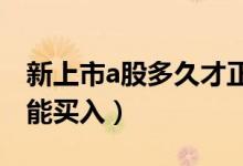 新上市a股多久才正常买入（新上市股票几点能买入）