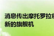 消息传出摩托罗拉将在明年第一季度推出一款新的旗舰机