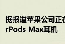 据报道苹果公司正在开发更便宜的塑料设计AirPods Max耳机