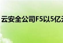 云安全公司F5以5亿元收购Volterra进入边缘