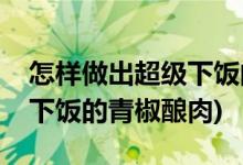 怎样做出超级下饭的青椒酿肉(如何做出超级下饭的青椒酿肉)