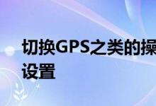 切换GPS之类的操作涉及告诉谷歌即时打开设置