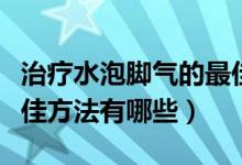 治疗水泡脚气的最佳方法（治疗水泡脚气的最佳方法有哪些）