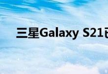 三星Galaxy S21已经存在并且可以购买