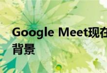 Google Meet现在将为用户提供使用个性化背景