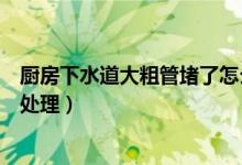 厨房下水道大粗管堵了怎么办（厨房下水道大粗管堵了如何处理）