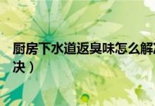 厨房下水道返臭味怎么解决（厨房水槽下水反臭味该如何解决）