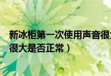 新冰柜第一次使用声音很大正常吗（新冰柜第一次使用声音很大是否正常）