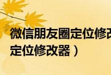 微信朋友圈定位修改器哪个好用（微信朋友圈定位修改器）