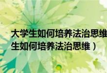 大学生如何培养法治思维?请联系实际谈谈你的看法（大学生如何培养法治思维）