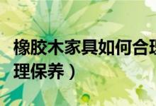 橡胶木家具如何合理保养（橡胶木家具怎么合理保养）