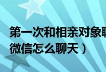 第一次和相亲对象聊天微信怎么说（相亲之后微信怎么聊天）