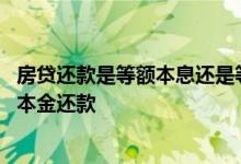 房贷还款是等额本息还是等额本金 办理的房贷选择的是等额本金还款