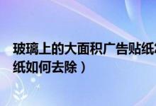 玻璃上的大面积广告贴纸怎么去除（玻璃上的大面积广告贴纸如何去除）