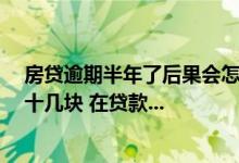 房贷逾期半年了后果会怎么样 房贷逾期半年 每次都少交了十几块 在贷款...