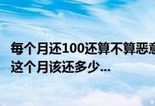 每个月还100还算不算恶意还款 那这个月就该还款了,请问我这个月该还多少...