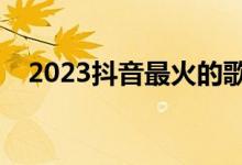 2023抖音最火的歌曲（抖音最火的歌曲）